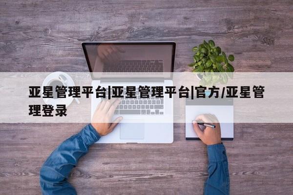 亚星官网管理平台 亚星会员登录亚星管理平台|亚星管理平台|官方/亚星管理登录