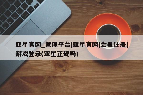 亚星官网管理平台 亚星会员登录亚星官网_管理平台|亚星官网|会员注册|游戏登录(亚星正规吗)