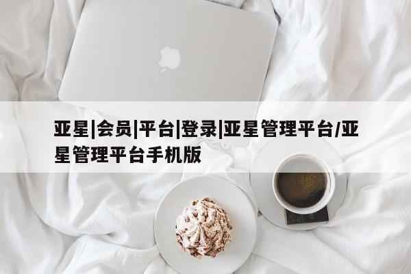 亚星官网管理平台 亚星会员登录亚星|会员|平台|登录|亚星管理平台/亚星管理平台手机版