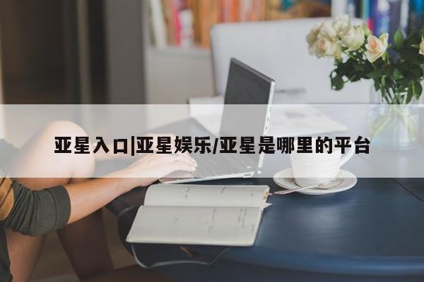 亚星官网管理平台 亚星会员登录亚星入口|亚星娱乐/亚星是哪里的平台
