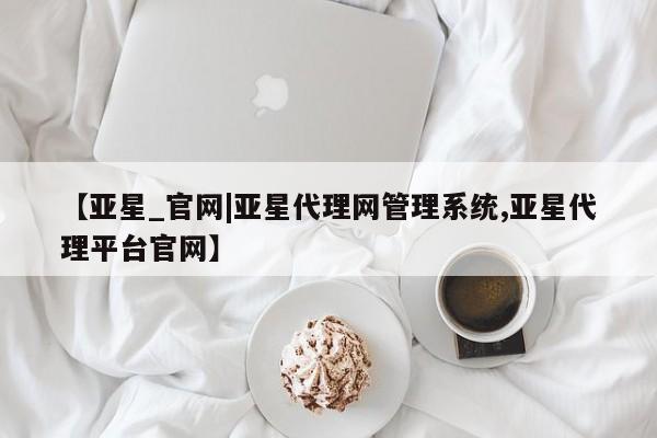 亚星官网管理平台 亚星会员登录【亚星_官网|亚星代理网管理系统,亚星代理平台官网】