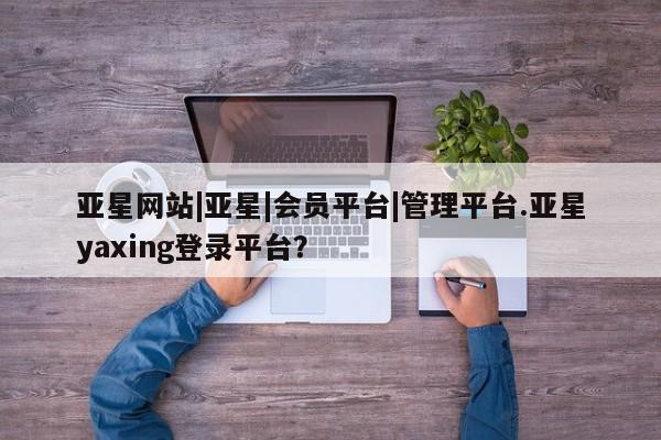 亚星官网管理平台 亚星会员登录亚星网站|亚星|会员平台|管理平台.亚星yaxing登录平台？