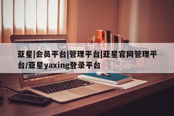 亚星官网管理平台 亚星会员登录亚星|会员平台|管理平台|亚星官网管理平台/亚星yaxing登录平台