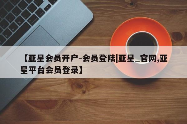 亚星官网管理平台 亚星会员登录【亚星会员开户-会员登陆|亚星_官网,亚星平台会员登录】