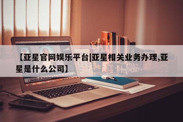亚星官网管理平台 亚星会员登录【亚星官网娱乐平台|亚星相关业务办理,亚星是什么公司】