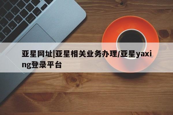 亚星官网管理平台 亚星会员登录亚星网址|亚星相关业务办理/亚星yaxing登录平台