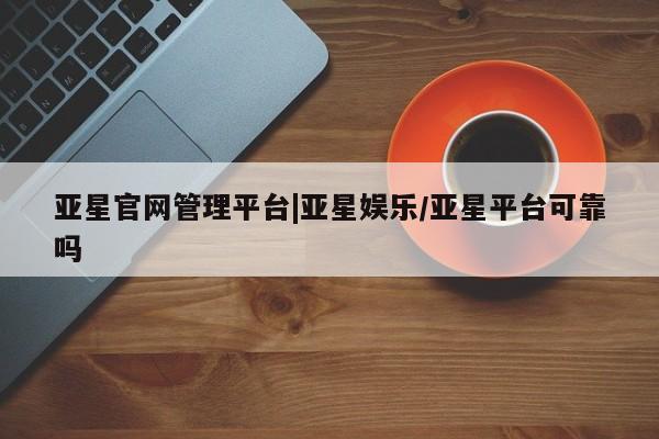 亚星官网管理平台 亚星会员登录亚星官网管理平台|亚星娱乐/亚星平台可靠吗